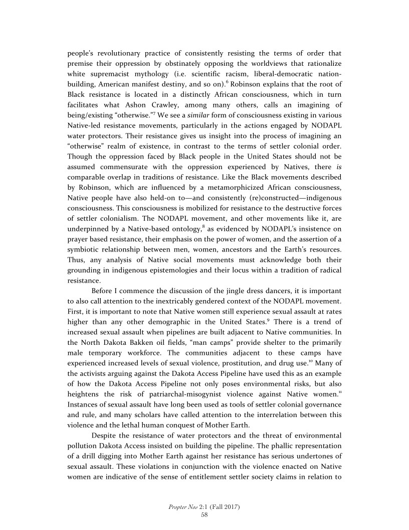 people's revolutionary practice of consistently resisting the terms of order that
premise their oppression by obstinately opposing the worldviews that rationalize
white supremacist mythology (ie. scientific racism, liberal-democratic_nation-
building, American manifest destiny, and so on).° Robinson explains that the root of
Black resistance is located in a distinctly African consciousness, which in turn
facilitates what Ashon Crawley, among many others, calls an imagining of
being/existing “otherwise."? We see a similar form of consciousness existing in various
Native-led resistance movements, particularly in the actions engaged by NODAPL
water protectors. Their resistance gives us insight into the process of imagining an
“otherwise” realm of existence, in contrast to the terms of settler colonial order.
Though the oppression faced by Black people in the United States should not be
assumed commensurate with the oppression experienced by Natives, there is
comparable overlap in traditions of resistance. Like the Black movements described
by Robinson, which are influenced by a metamorphicized African consciousness,
Native people have also held-on to—and consistently (re)constructed—indigenous
consciousness. This consciousness is mobilized for resistance to the destructive forces
of settler colonialism. The NODAPL movement, and other movements like it, are
underpinned by a Native-based ontology," as evidenced by NODAPL's insistence on
prayer based resistance, their emphasis on the power of women, and the assertion of a
symbiotic relationship between men, women, ancestors and the Earth’s resources.
Thus, any analysis of Native social movements must acknowledge both their
grounding in indigenous epistemologies and their locus within a tradition of radical
resistance,

Before I commence the discussion of the jingle dress dancers, it is important
to also call attention to the inextricably gendered context of the NODAPL movement.
First, itis important to note that Native women still experience sexual assault at rates
higher than any other demographic in the United States.’ There is a trend of
increased sexual assault when pipelines are built adjacent to Native communities. In
the North Dakota Bakken oil fields, “man camps” provide shelter to the primarily
male temporary workforce. The communities adjacent to these camps have
experienced increased levels of sexual violence, prostitution, and drug use.” Many of
the activists arguing against the Dakota Access Pipeline have used this as an example
of how the Dakota Access Pipeline not only poses environmental risks, but also
heightens the risk of patriarchal-misogynist violence against Native women."
Instances of sexual assault have long been used as tools of settler colonial governance
and rule, and many scholars have called attention to the interrelation between this
violence and the lethal human conquest of Mother Earth.

Despite the resistance of water protectors and the threat of environmental
pollution Dakota Access insisted on building the pipeline. The phallic representation
of a drill digging into Mother Earth against her resistance has serious undertones of
sexual assault. These violations in conjunction with the violence enacted on Native
women are indicative of the sense of entitlement settler society claims in relation to

 

 

Propter 12017)

 

